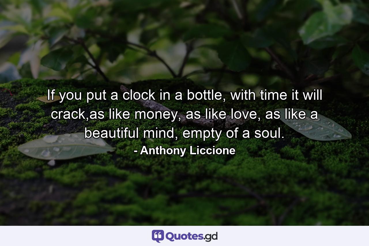 If you put a clock in a bottle, with time it will crack,as like money, as like love, as like a beautiful mind, empty of a soul. - Quote by Anthony Liccione