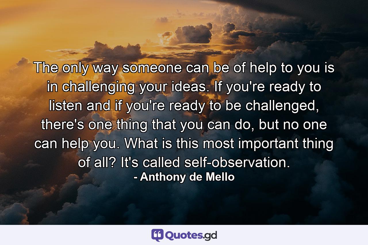 The only way someone can be of help to you is in challenging your ideas. If you're ready to listen and if you're ready to be challenged, there's one thing that you can do, but no one can help you. What is this most important thing of all? It's called self-observation. - Quote by Anthony de Mello