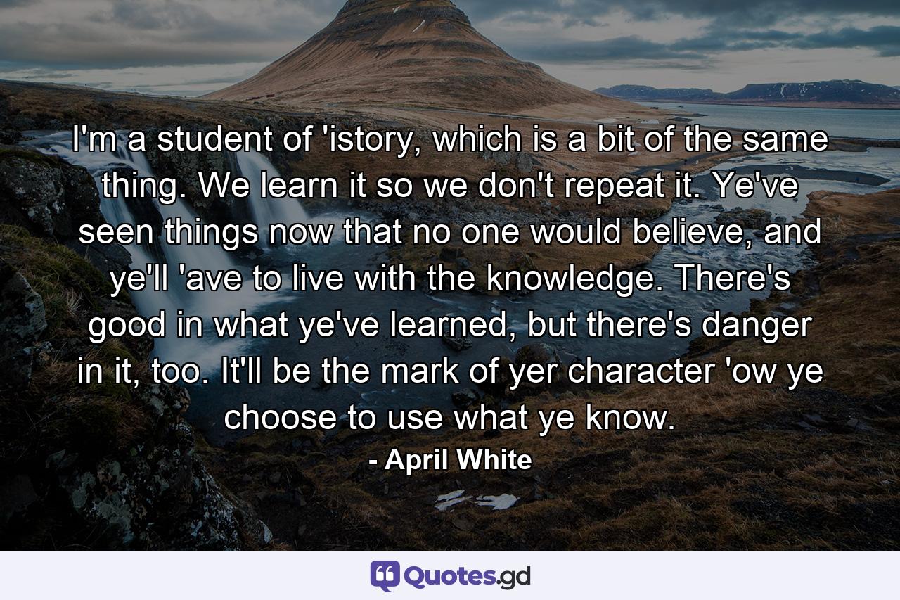 I'm a student of 'istory, which is a bit of the same thing. We learn it so we don't repeat it. Ye've seen things now that no one would believe, and ye'll 'ave to live with the knowledge. There's good in what ye've learned, but there's danger in it, too. It'll be the mark of yer character 'ow ye choose to use what ye know. - Quote by April White