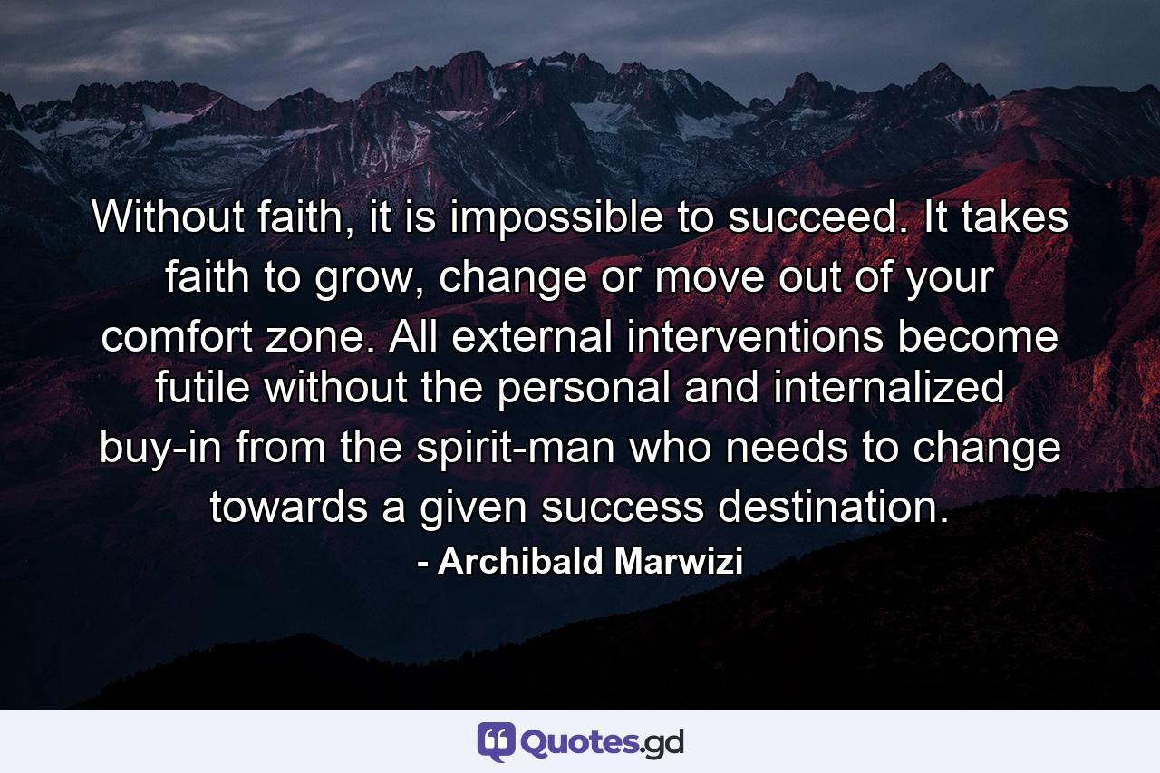 Without faith, it is impossible to succeed. It takes faith to grow, change or move out of your comfort zone. All external interventions become futile without the personal and internalized buy-in from the spirit-man who needs to change towards a given success destination. - Quote by Archibald Marwizi