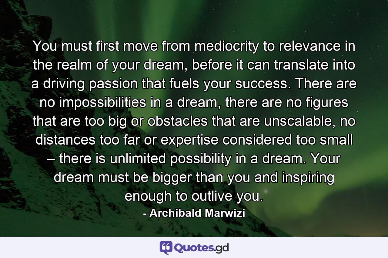 You must first move from mediocrity to relevance in the realm of your dream, before it can translate into a driving passion that fuels your success. There are no impossibilities in a dream, there are no figures that are too big or obstacles that are unscalable, no distances too far or expertise considered too small – there is unlimited possibility in a dream. Your dream must be bigger than you and inspiring enough to outlive you. - Quote by Archibald Marwizi