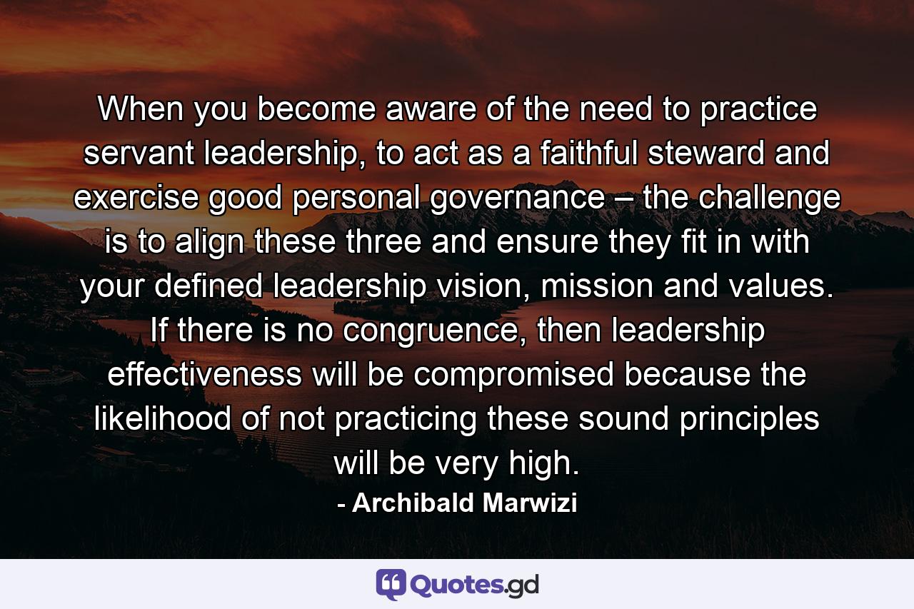 When you become aware of the need to practice servant leadership, to act as a faithful steward and exercise good personal governance – the challenge is to align these three and ensure they fit in with your defined leadership vision, mission and values. If there is no congruence, then leadership effectiveness will be compromised because the likelihood of not practicing these sound principles will be very high. - Quote by Archibald Marwizi