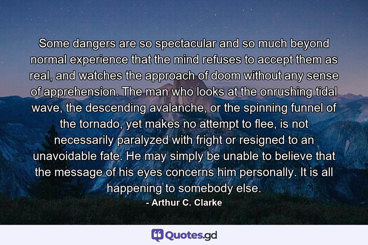 Some dangers are so spectacular and so much beyond normal experience that the mind refuses to accept them as real, and watches the approach of doom without any sense of apprehension. The man who looks at the onrushing tidal wave, the descending avalanche, or the spinning funnel of the tornado, yet makes no attempt to flee, is not necessarily paralyzed with fright or resigned to an unavoidable fate. He may simply be unable to believe that the message of his eyes concerns him personally. It is all happening to somebody else. - Quote by Arthur C. Clarke