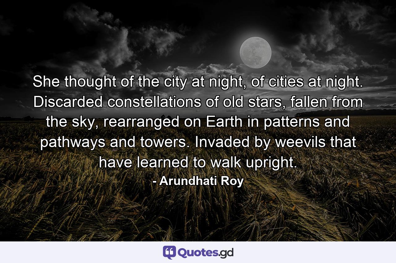 She thought of the city at night, of cities at night. Discarded constellations of old stars, fallen from the sky, rearranged on Earth in patterns and pathways and towers. Invaded by weevils that have learned to walk upright. - Quote by Arundhati Roy