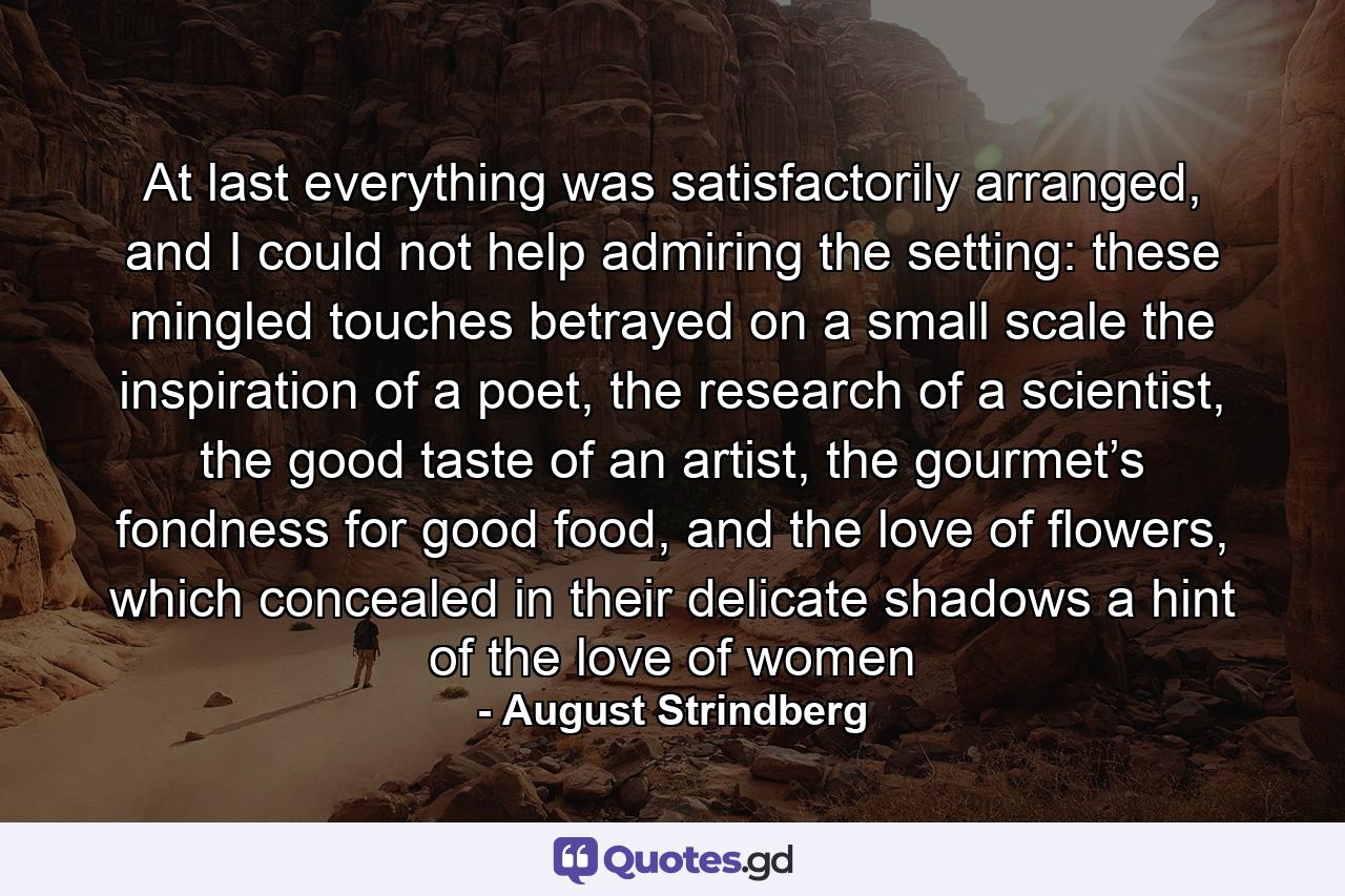 At last everything was satisfactorily arranged, and I could not help admiring the setting: these mingled touches betrayed on a small scale the inspiration of a poet, the research of a scientist, the good taste of an artist, the gourmet’s fondness for good food, and the love of flowers, which concealed in their delicate shadows a hint of the love of women - Quote by August Strindberg