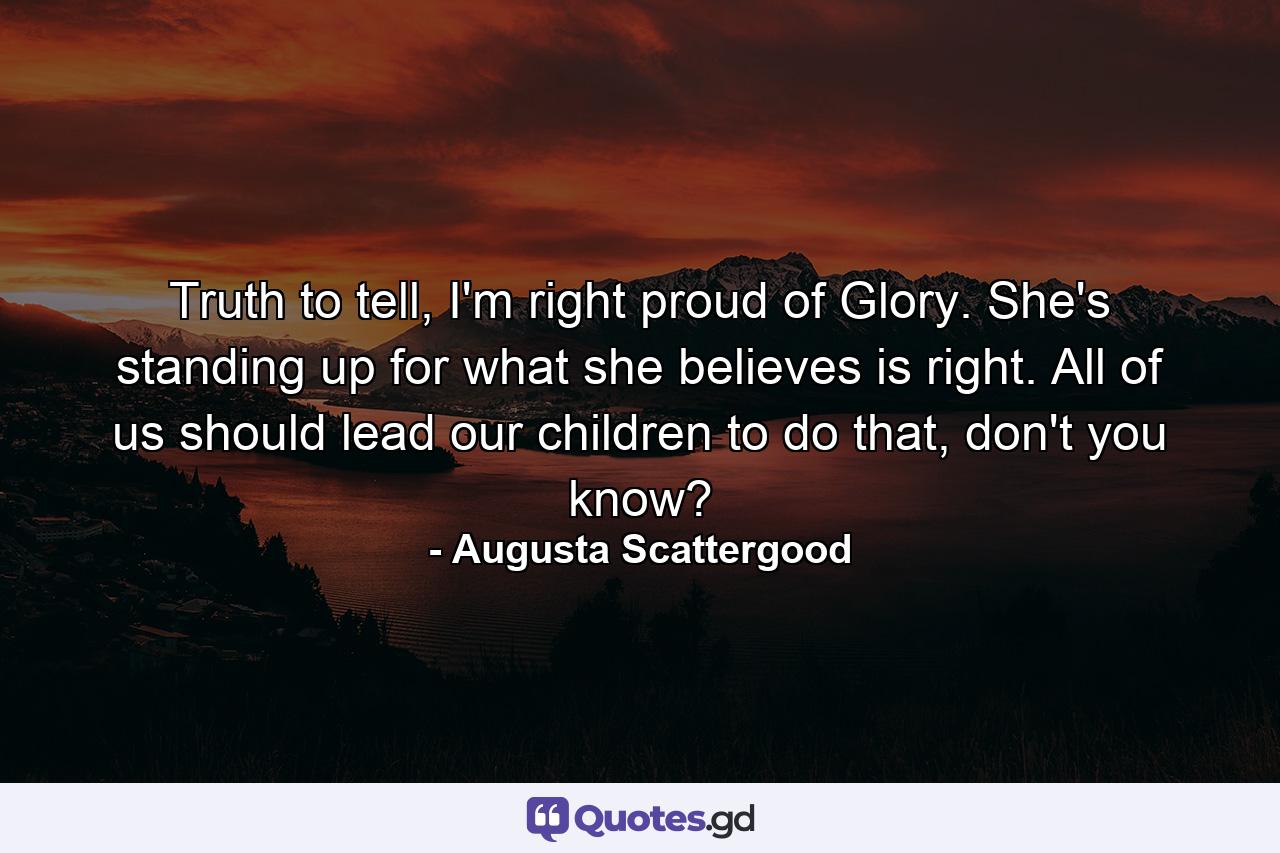 Truth to tell, I'm right proud of Glory. She's standing up for what she believes is right. All of us should lead our children to do that, don't you know? - Quote by Augusta Scattergood