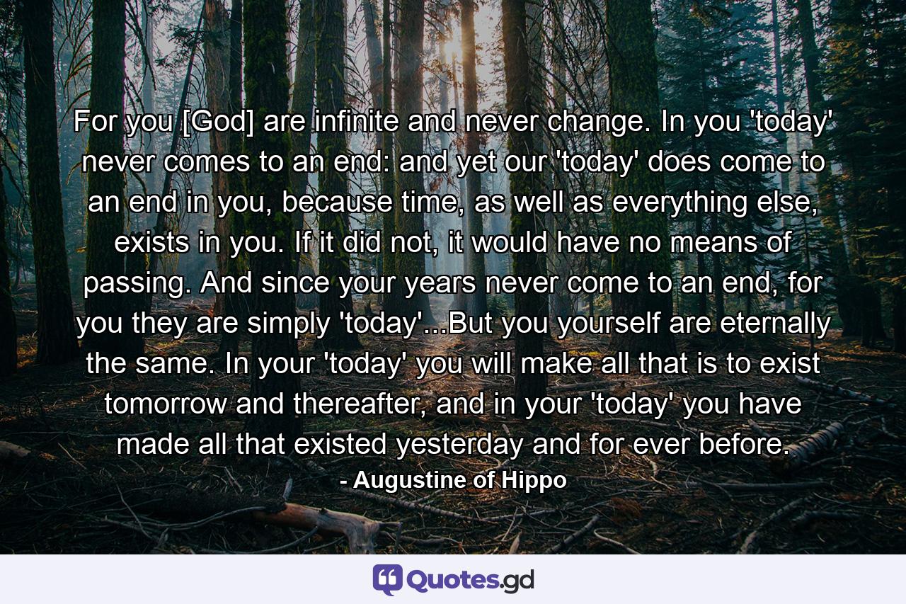 For you [God] are infinite and never change. In you 'today' never comes to an end: and yet our 'today' does come to an end in you, because time, as well as everything else, exists in you. If it did not, it would have no means of passing. And since your years never come to an end, for you they are simply 'today'...But you yourself are eternally the same. In your 'today' you will make all that is to exist tomorrow and thereafter, and in your 'today' you have made all that existed yesterday and for ever before. - Quote by Augustine of Hippo