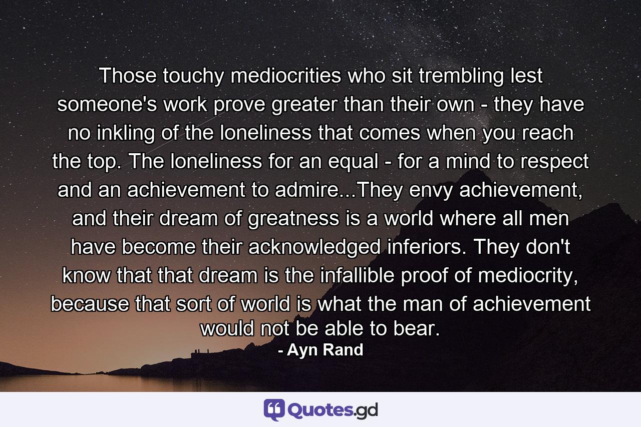 Those touchy mediocrities who sit trembling lest someone's work prove greater than their own - they have no inkling of the loneliness that comes when you reach the top. The loneliness for an equal - for a mind to respect and an achievement to admire...They envy achievement, and their dream of greatness is a world where all men have become their acknowledged inferiors. They don't know that that dream is the infallible proof of mediocrity, because that sort of world is what the man of achievement would not be able to bear. - Quote by Ayn Rand