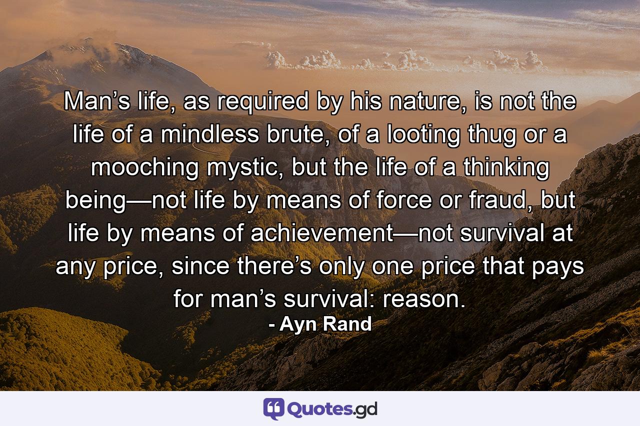 Man’s life, as required by his nature, is not the life of a mindless brute, of a looting thug or a mooching mystic, but the life of a thinking being—not life by means of force or fraud, but life by means of achievement—not survival at any price, since there’s only one price that pays for man’s survival: reason. - Quote by Ayn Rand