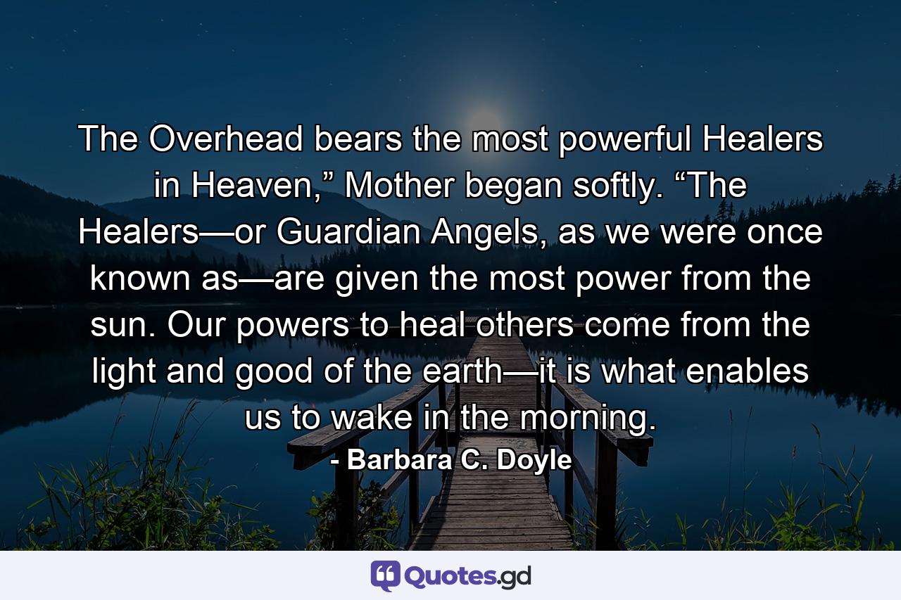 The Overhead bears the most powerful Healers in Heaven,” Mother began softly. “The Healers—or Guardian Angels, as we were once known as—are given the most power from the sun. Our powers to heal others come from the light and good of the earth—it is what enables us to wake in the morning. - Quote by Barbara C. Doyle