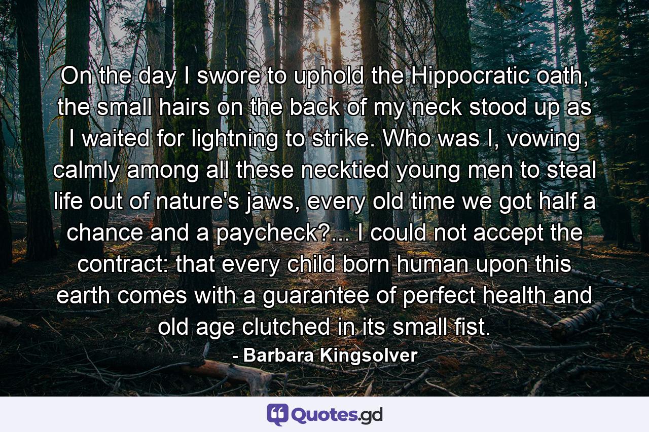 On the day I swore to uphold the Hippocratic oath, the small hairs on the back of my neck stood up as I waited for lightning to strike. Who was I, vowing calmly among all these necktied young men to steal life out of nature's jaws, every old time we got half a chance and a paycheck?... I could not accept the contract: that every child born human upon this earth comes with a guarantee of perfect health and old age clutched in its small fist. - Quote by Barbara Kingsolver