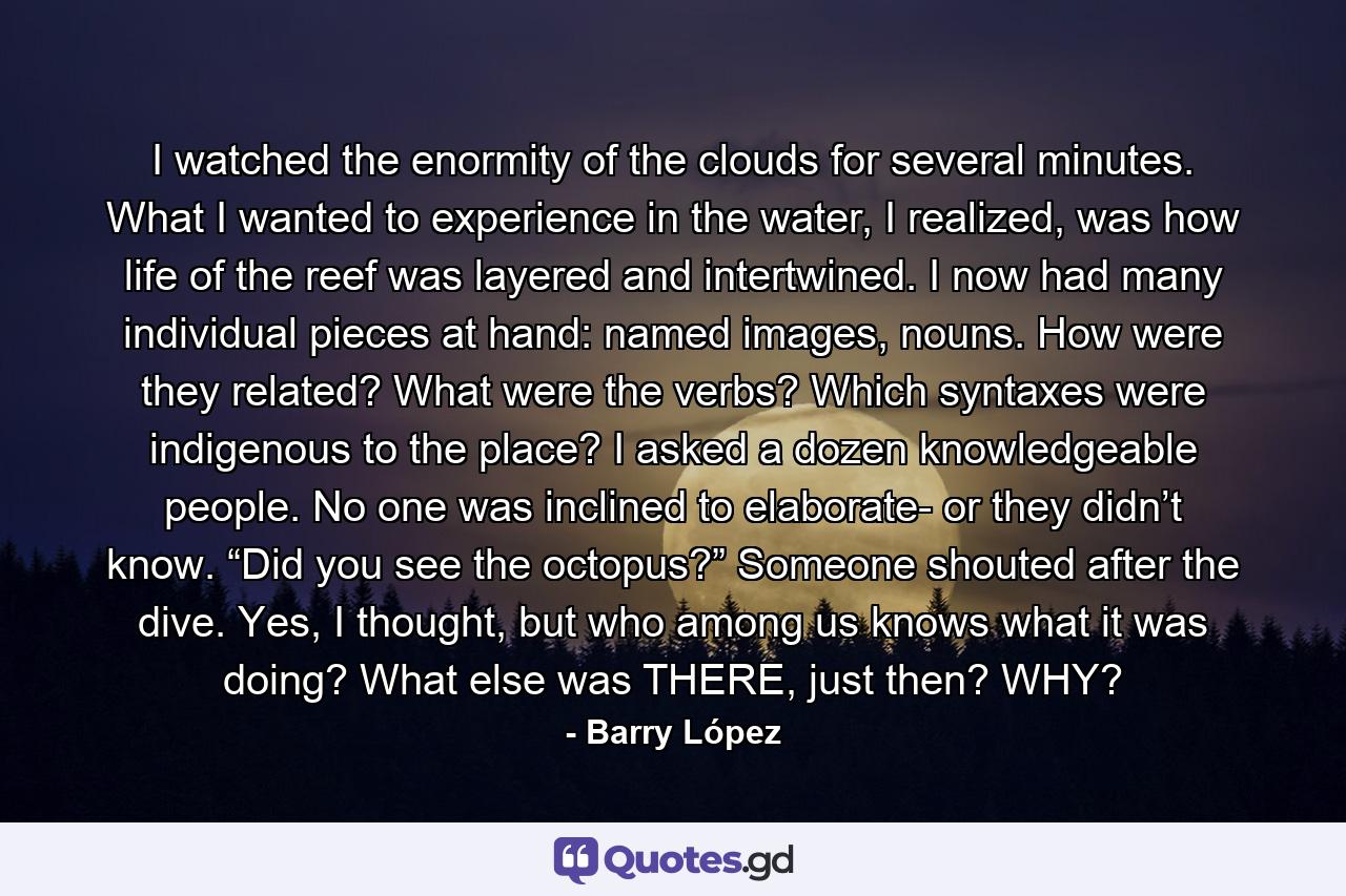 I watched the enormity of the clouds for several minutes. What I wanted to experience in the water, I realized, was how life of the reef was layered and intertwined. I now had many individual pieces at hand: named images, nouns. How were they related? What were the verbs? Which syntaxes were indigenous to the place? I asked a dozen knowledgeable people. No one was inclined to elaborate- or they didn’t know. “Did you see the octopus?” Someone shouted after the dive. Yes, I thought, but who among us knows what it was doing? What else was THERE, just then? WHY? - Quote by Barry López