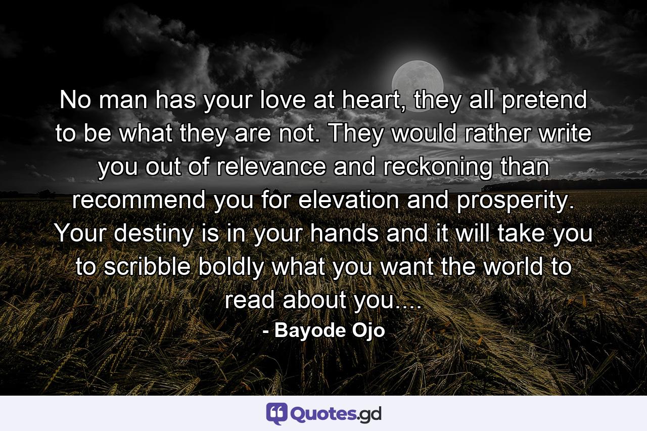 No man has your love at heart, they all pretend to be what they are not. They would rather write you out of relevance and reckoning than recommend you for elevation and prosperity. Your destiny is in your hands and it will take you to scribble boldly what you want the world to read about you.... - Quote by Bayode Ojo