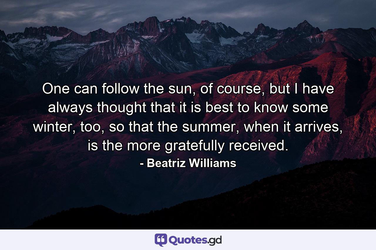 One can follow the sun, of course, but I have always thought that it is best to know some winter, too, so that the summer, when it arrives, is the more gratefully received. - Quote by Beatriz Williams