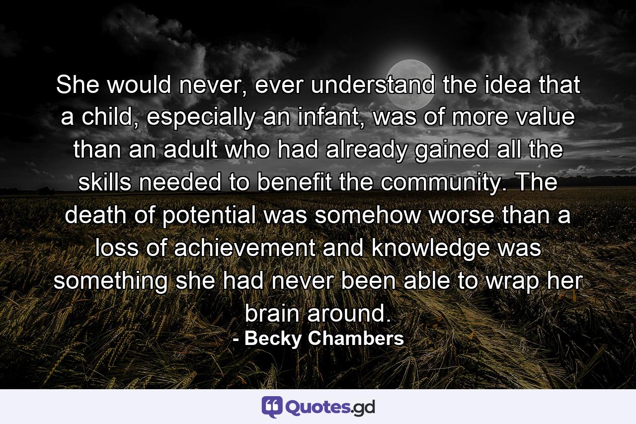 She would never, ever understand the idea that a child, especially an infant, was of more value than an adult who had already gained all the skills needed to benefit the community. The death of potential was somehow worse than a loss of achievement and knowledge was something she had never been able to wrap her brain around. - Quote by Becky Chambers