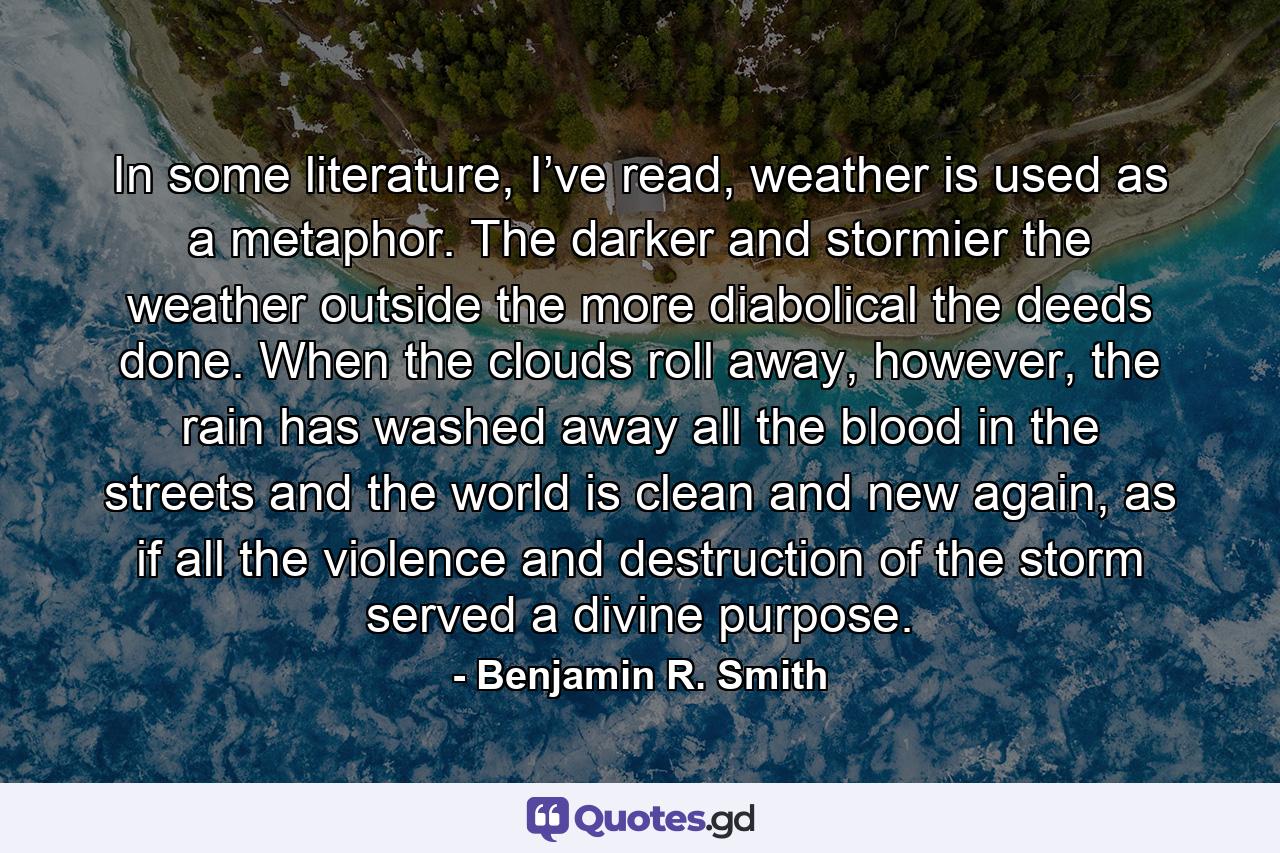 In some literature, I’ve read, weather is used as a metaphor. The darker and stormier the weather outside the more diabolical the deeds done. When the clouds roll away, however, the rain has washed away all the blood in the streets and the world is clean and new again, as if all the violence and destruction of the storm served a divine purpose. - Quote by Benjamin R. Smith