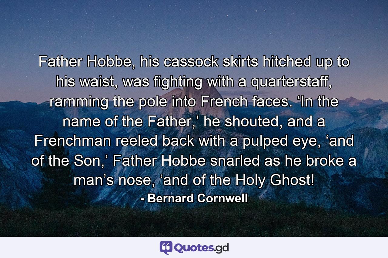 Father Hobbe, his cassock skirts hitched up to his waist, was fighting with a quarterstaff, ramming the pole into French faces. ‘In the name of the Father,’ he shouted, and a Frenchman reeled back with a pulped eye, ‘and of the Son,’ Father Hobbe snarled as he broke a man’s nose, ‘and of the Holy Ghost! - Quote by Bernard Cornwell