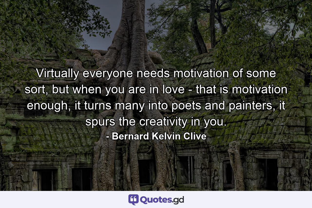 Virtually everyone needs motivation of some sort, but when you are in love - that is motivation enough, it turns many into poets and painters, it spurs the creativity in you. - Quote by Bernard Kelvin Clive