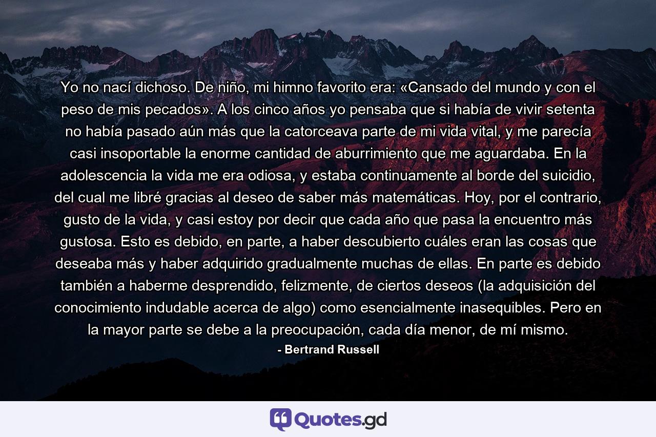 Yo no nací dichoso. De niño, mi himno favorito era: «Cansado del mundo y con el peso de mis pecados». A los cinco años yo pensaba que si había de vivir setenta no había pasado aún más que la catorceava parte de mi vida vital, y me parecía casi insoportable la enorme cantidad de aburrimiento que me aguardaba. En la adolescencia la vida me era odiosa, y estaba continuamente al borde del suicidio, del cual me libré gracias al deseo de saber más matemáticas. Hoy, por el contrario, gusto de la vida, y casi estoy por decir que cada año que pasa la encuentro más gustosa. Esto es debido, en parte, a haber descubierto cuáles eran las cosas que deseaba más y haber adquirido gradualmente muchas de ellas. En parte es debido también a haberme desprendido, felizmente, de ciertos deseos (la adquisición del conocimiento indudable acerca de algo) como esencialmente inasequibles. Pero en la mayor parte se debe a la preocupación, cada día menor, de mí mismo. - Quote by Bertrand Russell