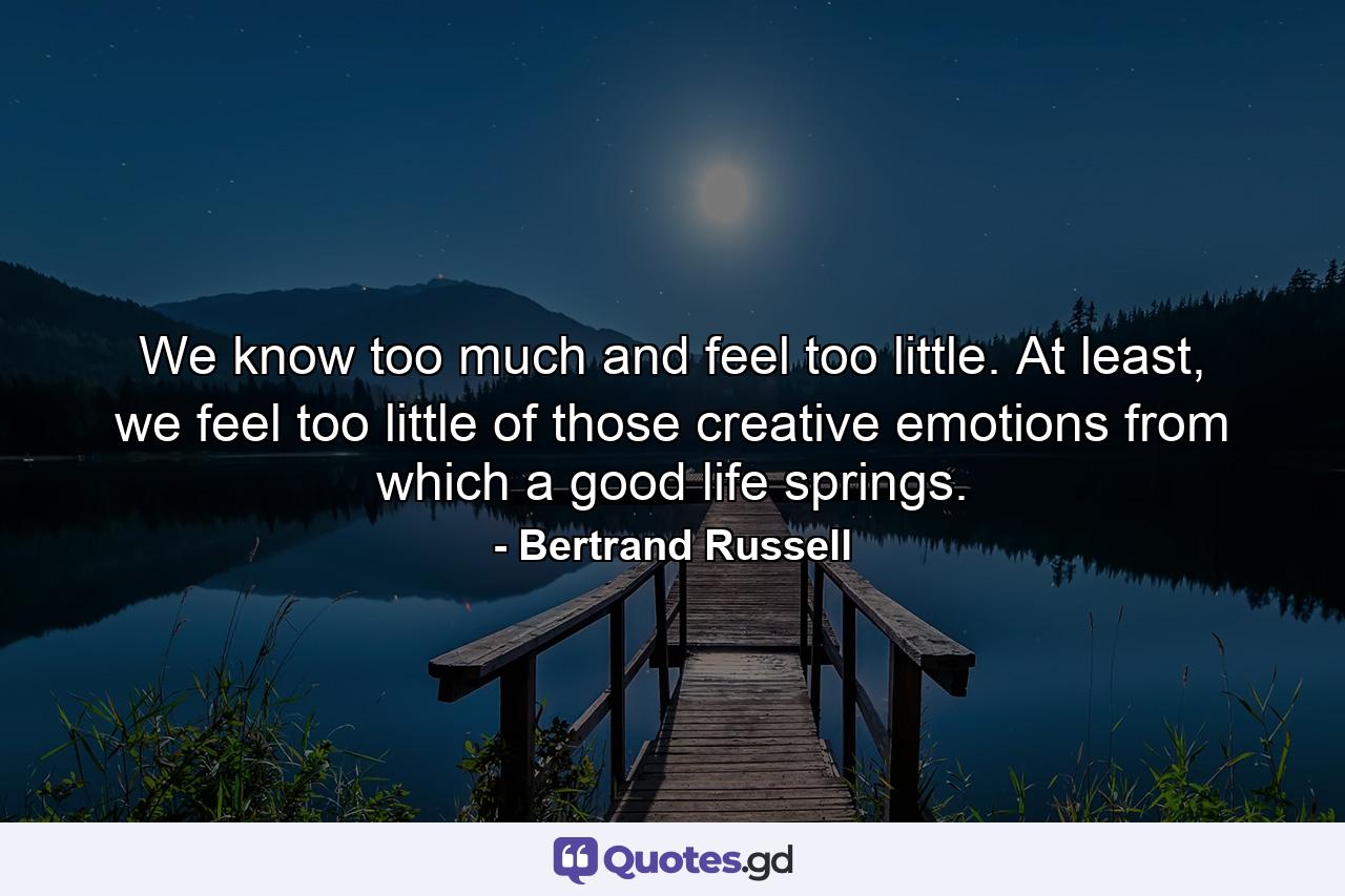 We know too much and feel too little. At least, we feel too little of those creative emotions from which a good life springs. - Quote by Bertrand Russell