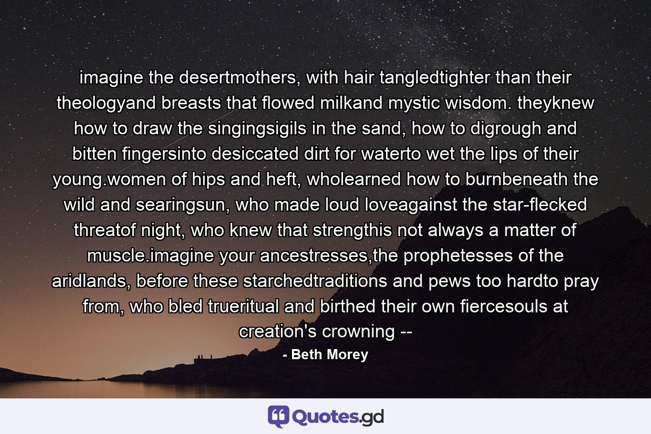 imagine the desertmothers, with hair tangledtighter than their theologyand breasts that flowed milkand mystic wisdom. theyknew how to draw the singingsigils in the sand, how to digrough and bitten fingersinto desiccated dirt for waterto wet the lips of their young.women of hips and heft, wholearned how to burnbeneath the wild and searingsun, who made loud loveagainst the star-flecked threatof night, who knew that strengthis not always a matter of muscle.imagine your ancestresses,the prophetesses of the aridlands, before these starchedtraditions and pews too hardto pray from, who bled trueritual and birthed their own fiercesouls at creation's crowning -- - Quote by Beth Morey