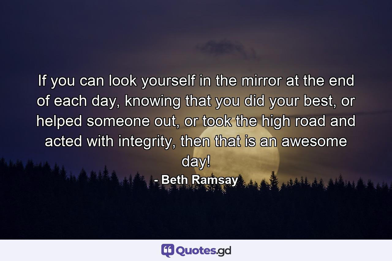 If you can look yourself in the mirror at the end of each day, knowing that you did your best, or helped someone out, or took the high road and acted with integrity, then that is an awesome day! - Quote by Beth Ramsay