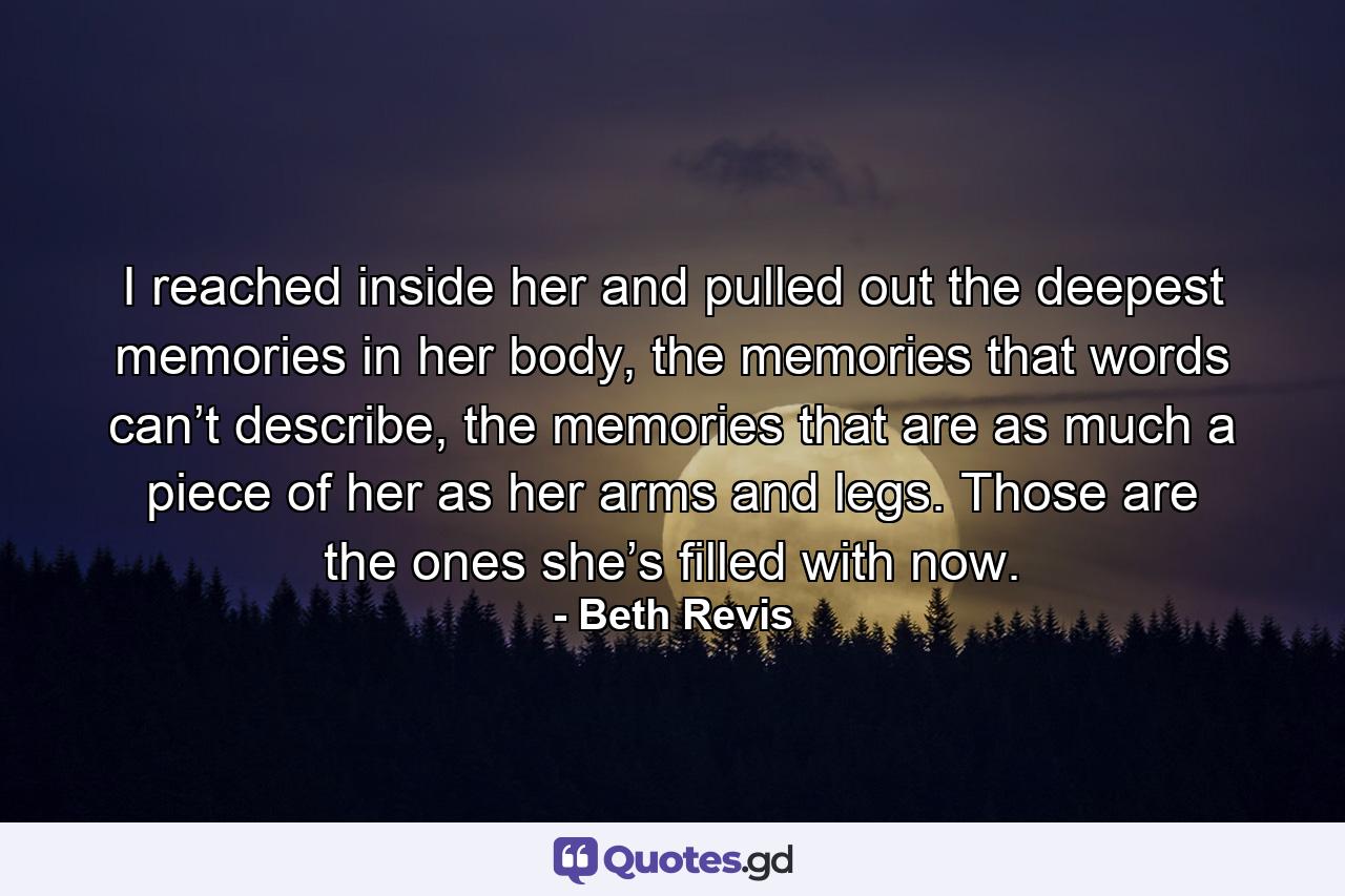 I reached inside her and pulled out the deepest memories in her body, the memories that words can’t describe, the memories that are as much a piece of her as her arms and legs. Those are the ones she’s filled with now. - Quote by Beth Revis