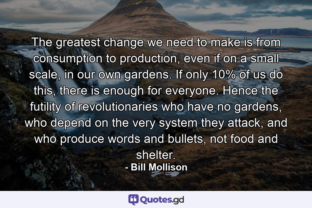 The greatest change we need to make is from consumption to production, even if on a small scale, in our own gardens. If only 10% of us do this, there is enough for everyone. Hence the futility of revolutionaries who have no gardens, who depend on the very system they attack, and who produce words and bullets, not food and shelter. - Quote by Bill Mollison