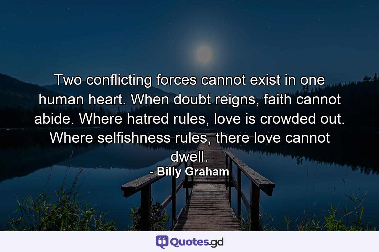 Two conflicting forces cannot exist in one human heart. When doubt reigns, faith cannot abide. Where hatred rules, love is crowded out. Where selfishness rules, there love cannot dwell. - Quote by Billy Graham