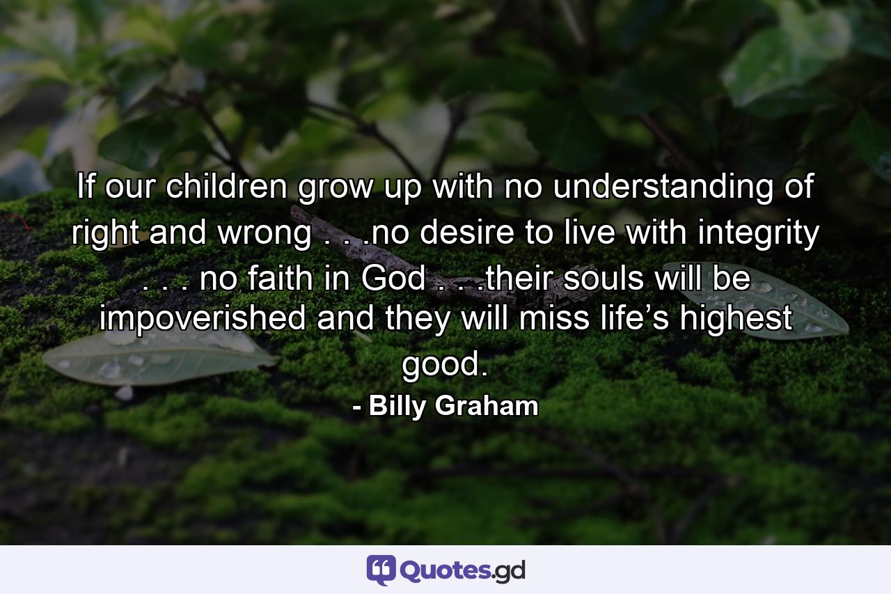 If our children grow up with no understanding of right and wrong . . .no desire to live with integrity . . . no faith in God . . .their souls will be impoverished and they will miss life’s highest good. - Quote by Billy Graham