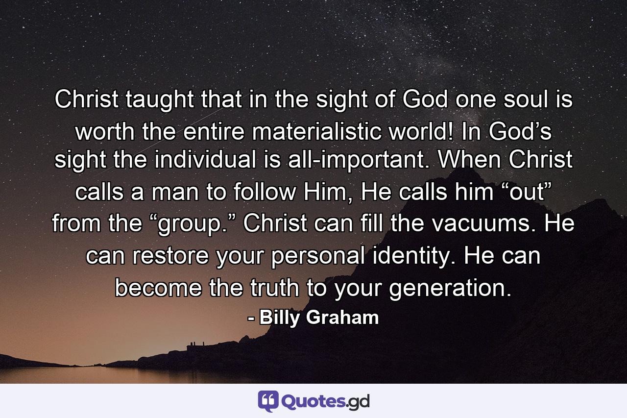 Christ taught that in the sight of God one soul is worth the entire materialistic world! In God’s sight the individual is all-important. When Christ calls a man to follow Him, He calls him “out” from the “group.” Christ can fill the vacuums. He can restore your personal identity. He can become the truth to your generation. - Quote by Billy Graham