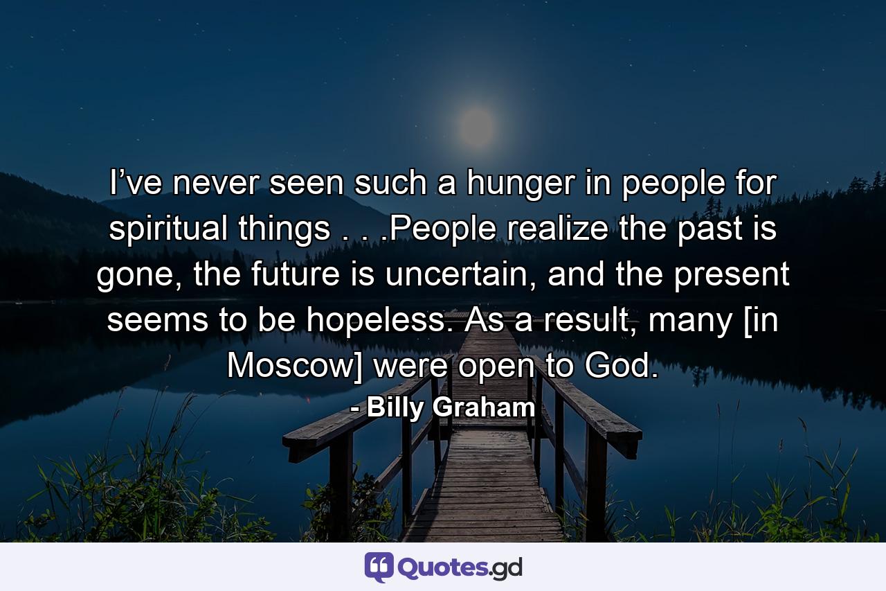 I’ve never seen such a hunger in people for spiritual things . . .People realize the past is gone, the future is uncertain, and the present seems to be hopeless. As a result, many [in Moscow] were open to God. - Quote by Billy Graham