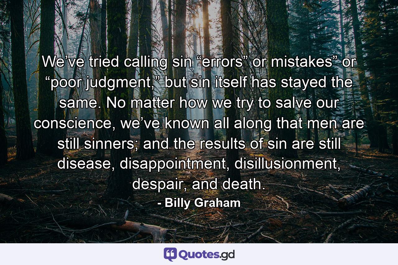 We’ve tried calling sin “errors” or mistakes” or “poor judgment,” but sin itself has stayed the same. No matter how we try to salve our conscience, we’ve known all along that men are still sinners; and the results of sin are still disease, disappointment, disillusionment, despair, and death. - Quote by Billy Graham