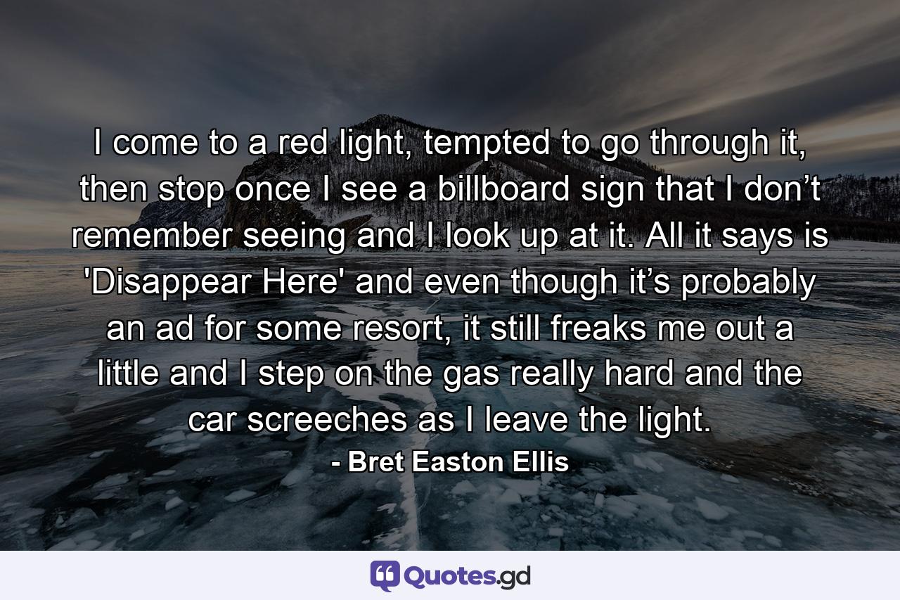 I come to a red light, tempted to go through it, then stop once I see a billboard sign that I don’t remember seeing and I look up at it. All it says is 'Disappear Here' and even though it’s probably an ad for some resort, it still freaks me out a little and I step on the gas really hard and the car screeches as I leave the light. - Quote by Bret Easton Ellis