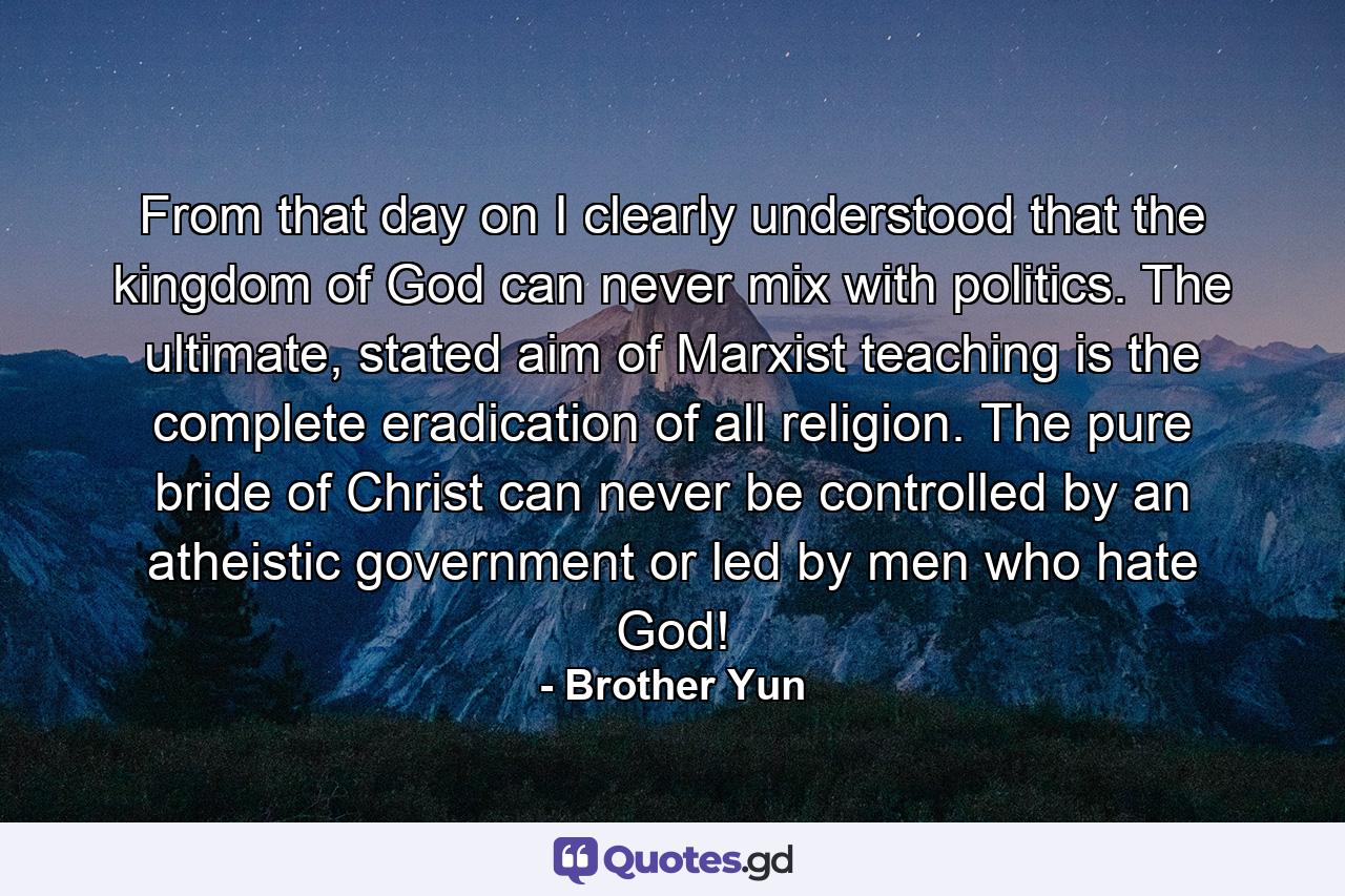 From that day on I clearly understood that the kingdom of God can never mix with politics. The ultimate, stated aim of Marxist teaching is the complete eradication of all religion. The pure bride of Christ can never be controlled by an atheistic government or led by men who hate God! - Quote by Brother Yun