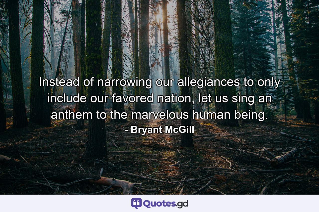 Instead of narrowing our allegiances to only include our favored nation, let us sing an anthem to the marvelous human being. - Quote by Bryant McGill