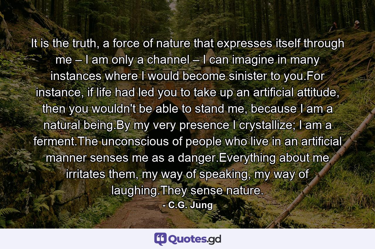 It is the truth, a force of nature that expresses itself through me – I am only a channel – I can imagine in many instances where I would become sinister to you.For instance, if life had led you to take up an artificial attitude, then you wouldn't be able to stand me, because I am a natural being.By my very presence I crystallize; I am a ferment.The unconscious of people who live in an artificial manner senses me as a danger.Everything about me irritates them, my way of speaking, my way of laughing.They sense nature. - Quote by C.G. Jung