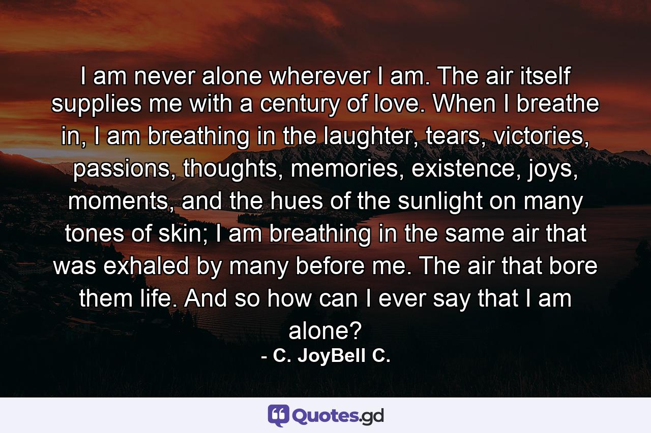 I am never alone wherever I am. The air itself supplies me with a century of love. When I breathe in, I am breathing in the laughter, tears, victories, passions, thoughts, memories, existence, joys, moments, and the hues of the sunlight on many tones of skin; I am breathing in the same air that was exhaled by many before me. The air that bore them life. And so how can I ever say that I am alone? - Quote by C. JoyBell C.