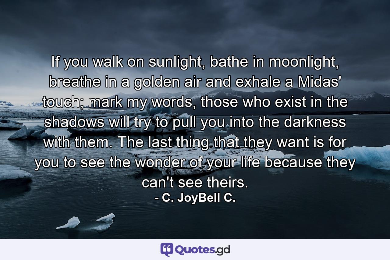 If you walk on sunlight, bathe in moonlight, breathe in a golden air and exhale a Midas' touch; mark my words, those who exist in the shadows will try to pull you into the darkness with them. The last thing that they want is for you to see the wonder of your life because they can't see theirs. - Quote by C. JoyBell C.