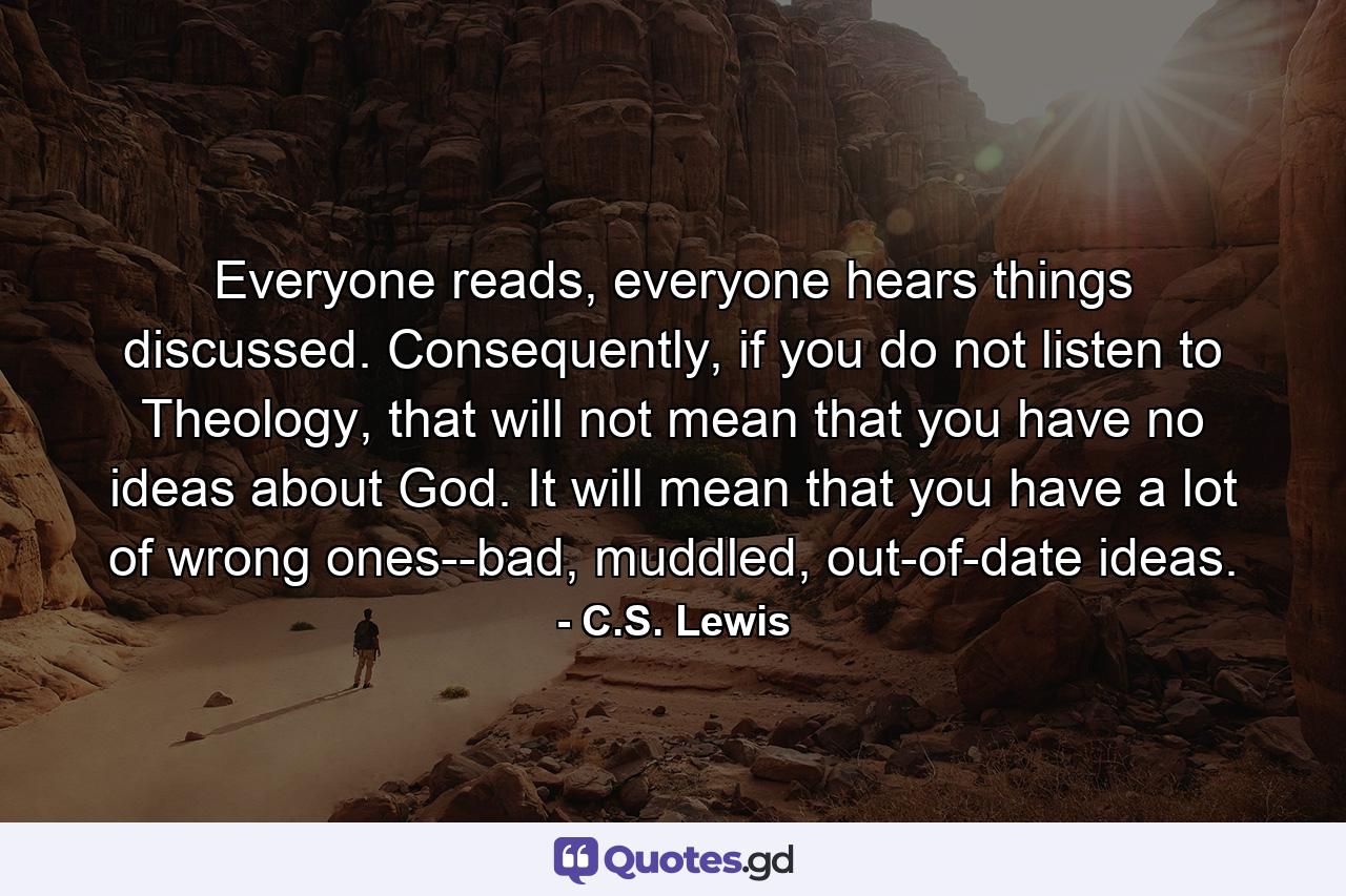 Everyone reads, everyone hears things discussed. Consequently, if you do not listen to Theology, that will not mean that you have no ideas about God. It will mean that you have a lot of wrong ones--bad, muddled, out-of-date ideas. - Quote by C.S. Lewis