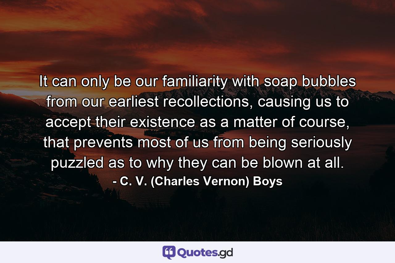 It can only be our familiarity with soap bubbles from our earliest recollections, causing us to accept their existence as a matter of course, that prevents most of us from being seriously puzzled as to why they can be blown at all. - Quote by C. V. (Charles Vernon) Boys