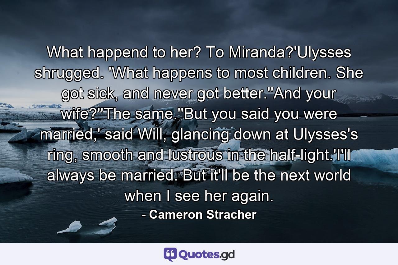 What happend to her? To Miranda?'Ulysses shrugged. 'What happens to most children. She got sick, and never got better.''And your wife?''The same.''But you said you were married,' said Will, glancing down at Ulysses's ring, smooth and lustrous in the half-light.'I'll always be married. But it'll be the next world when I see her again. - Quote by Cameron Stracher