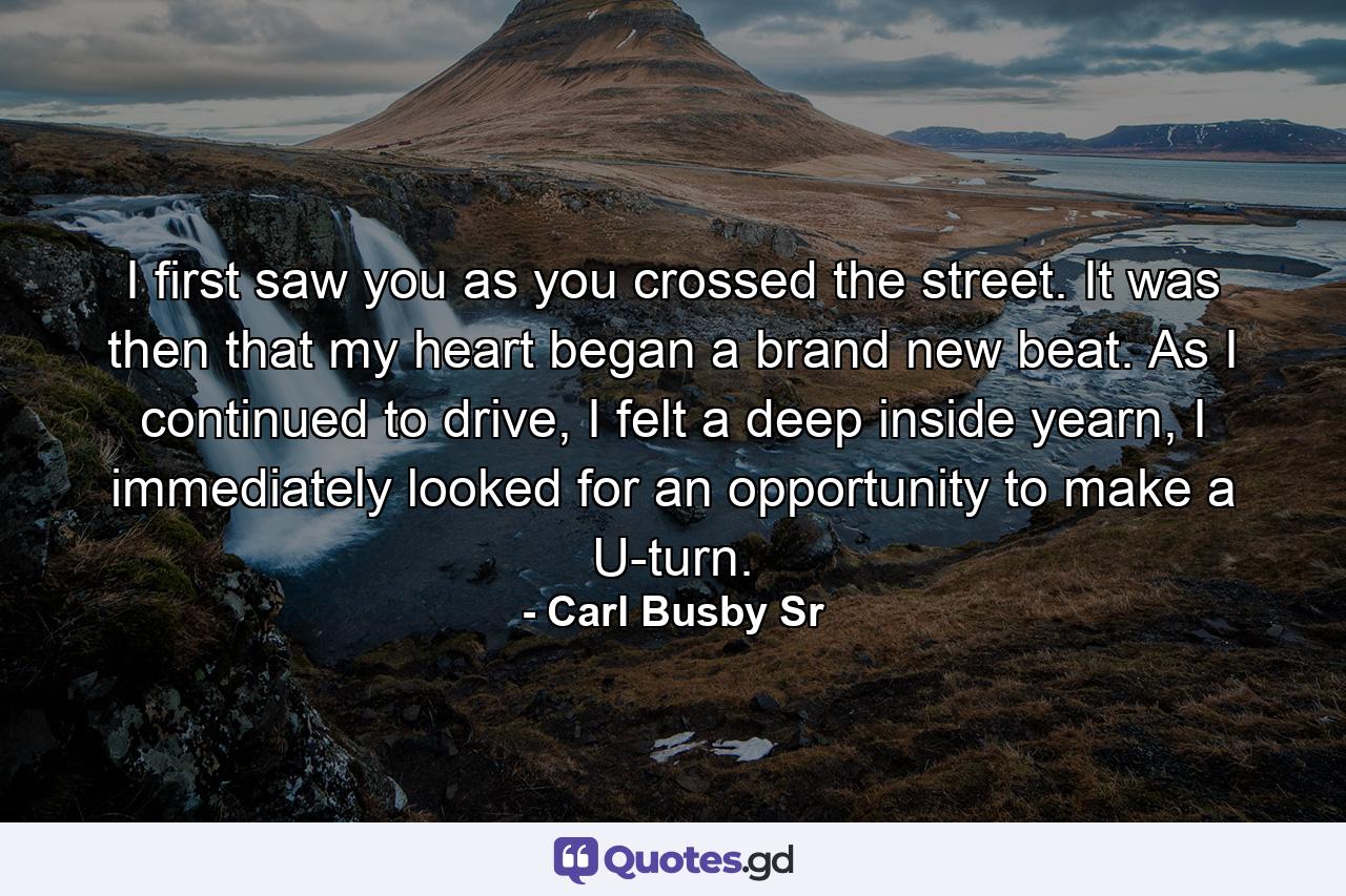 I first saw you as you crossed the street. It was then that my heart began a brand new beat. As I continued to drive, I felt a deep inside yearn, I immediately looked for an opportunity to make a U-turn. - Quote by Carl Busby Sr