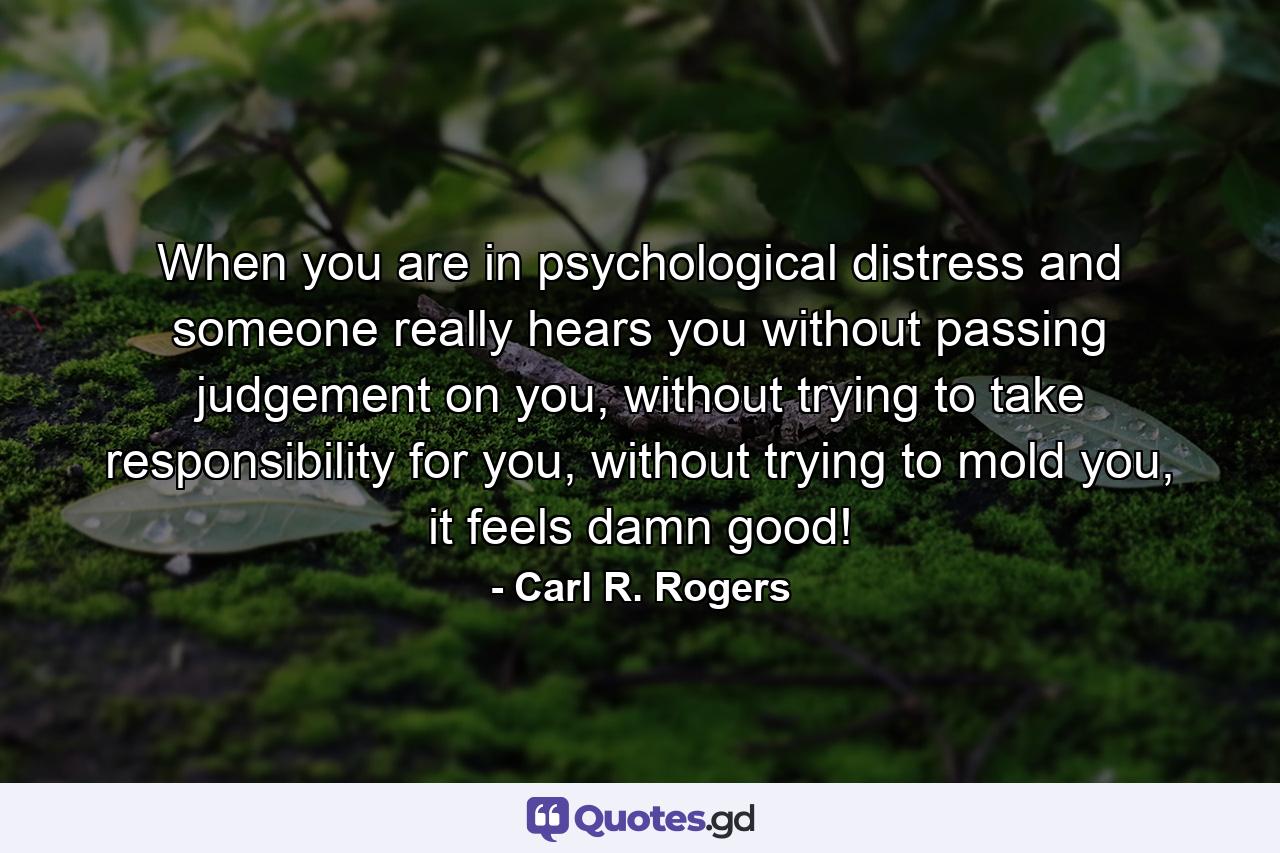 When you are in psychological distress and someone really hears you without passing judgement on you, without trying to take responsibility for you, without trying to mold you, it feels damn good! - Quote by Carl R. Rogers