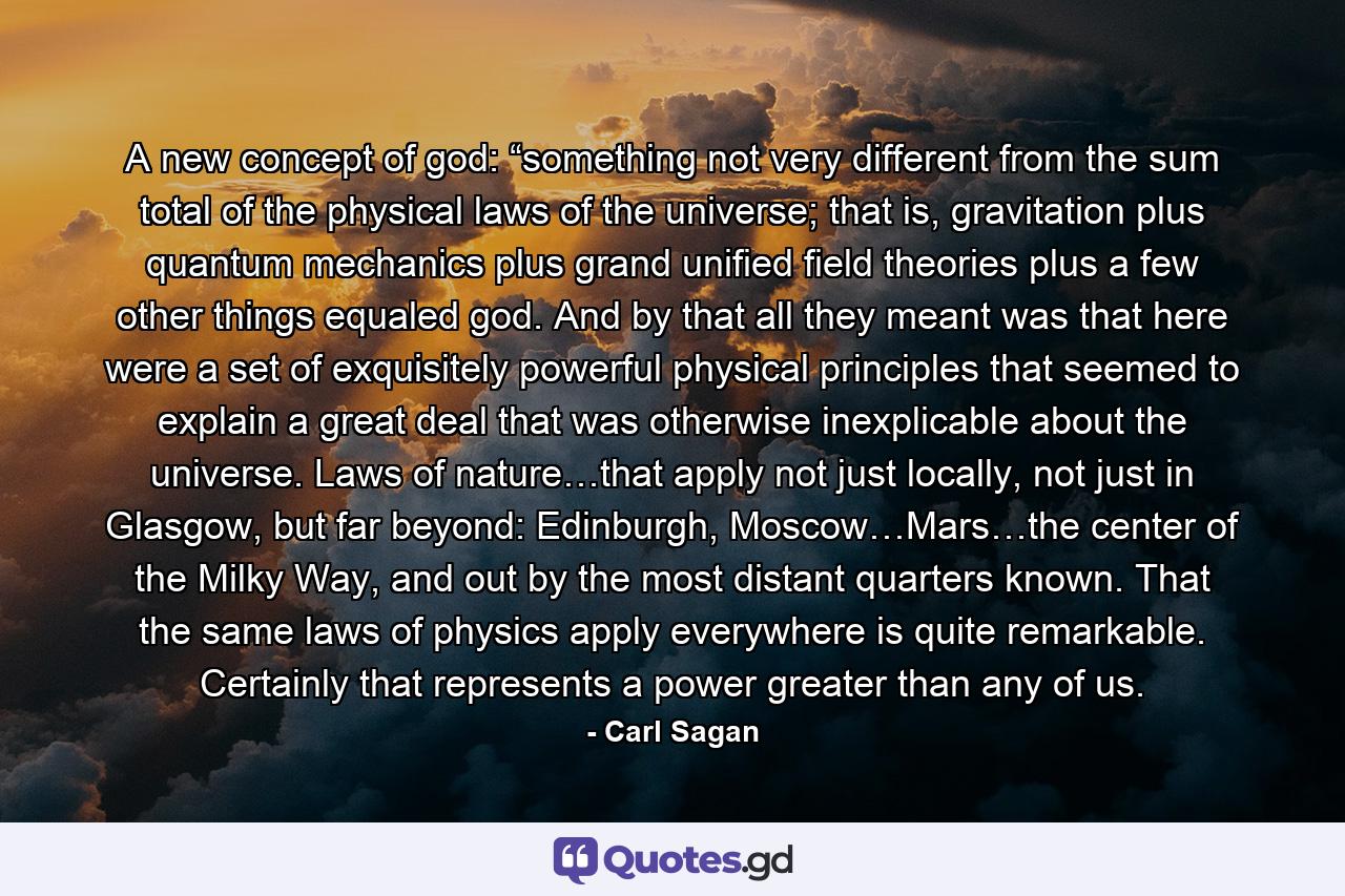 A new concept of god: “something not very different from the sum total of the physical laws of the universe; that is, gravitation plus quantum mechanics plus grand unified field theories plus a few other things equaled god. And by that all they meant was that here were a set of exquisitely powerful physical principles that seemed to explain a great deal that was otherwise inexplicable about the universe. Laws of nature…that apply not just locally, not just in Glasgow, but far beyond: Edinburgh, Moscow…Mars…the center of the Milky Way, and out by the most distant quarters known. That the same laws of physics apply everywhere is quite remarkable. Certainly that represents a power greater than any of us. - Quote by Carl Sagan