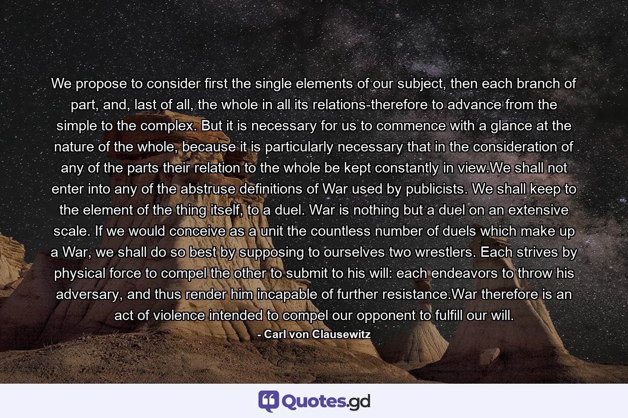 We propose to consider first the single elements of our subject, then each branch of part, and, last of all, the whole in all its relations-therefore to advance from the simple to the complex. But it is necessary for us to commence with a glance at the nature of the whole, because it is particularly necessary that in the consideration of any of the parts their relation to the whole be kept constantly in view.We shall not enter into any of the abstruse definitions of War used by publicists. We shall keep to the element of the thing itself, to a duel. War is nothing but a duel on an extensive scale. If we would conceive as a unit the countless number of duels which make up a War, we shall do so best by supposing to ourselves two wrestlers. Each strives by physical force to compel the other to submit to his will: each endeavors to throw his adversary, and thus render him incapable of further resistance.War therefore is an act of violence intended to compel our opponent to fulfill our will. - Quote by Carl von Clausewitz