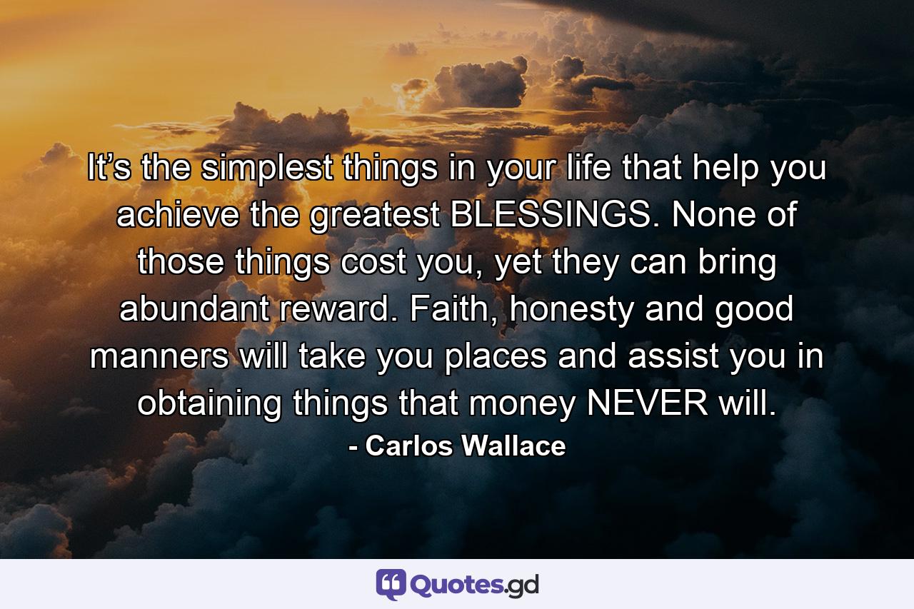 It’s the simplest things in your life that help you achieve the greatest BLESSINGS. None of those things cost you, yet they can bring abundant reward. Faith, honesty and good manners will take you places and assist you in obtaining things that money NEVER will. - Quote by Carlos Wallace