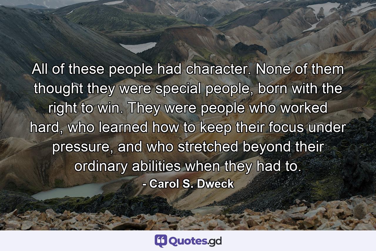 All of these people had character. None of them thought they were special people, born with the right to win. They were people who worked hard, who learned how to keep their focus under pressure, and who stretched beyond their ordinary abilities when they had to. - Quote by Carol S. Dweck