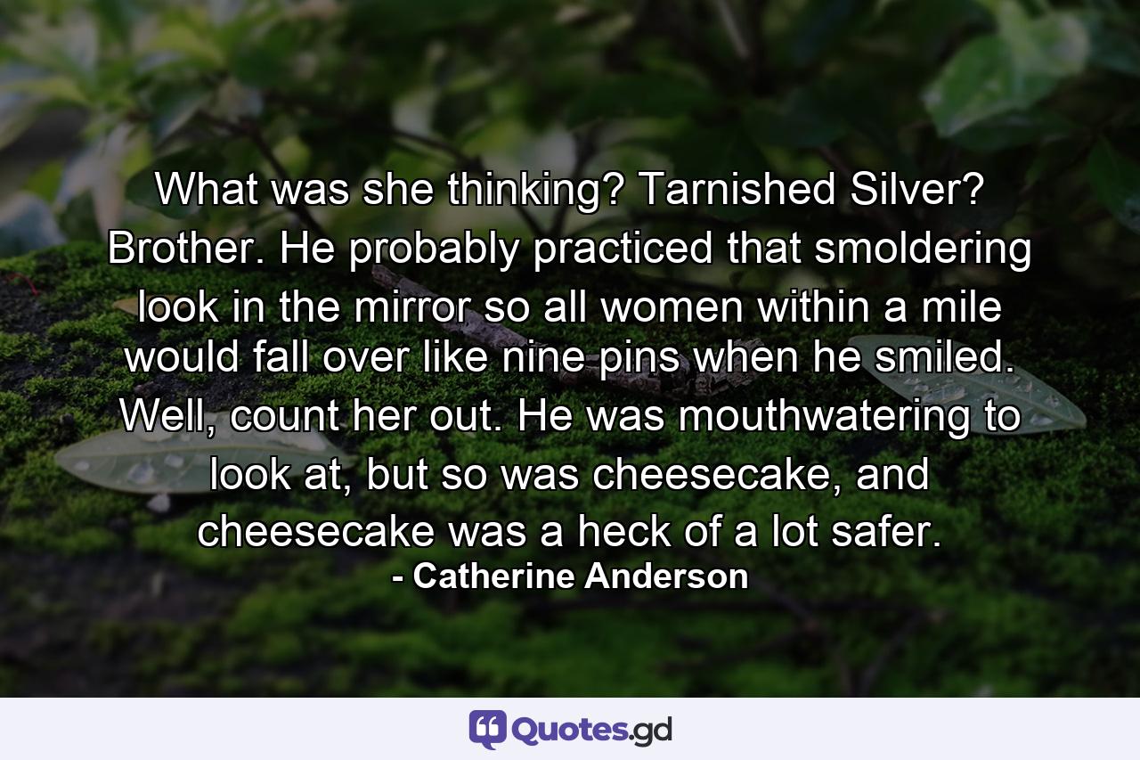 What was she thinking? Tarnished Silver? Brother. He probably practiced that smoldering look in the mirror so all women within a mile would fall over like nine pins when he smiled. Well, count her out. He was mouthwatering to look at, but so was cheesecake, and cheesecake was a heck of a lot safer. - Quote by Catherine Anderson