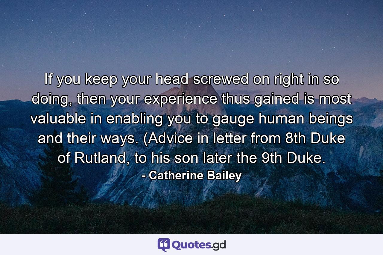 If you keep your head screwed on right in so doing, then your experience thus gained is most valuable in enabling you to gauge human beings and their ways. (Advice in letter from 8th Duke of Rutland, to his son later the 9th Duke. - Quote by Catherine Bailey